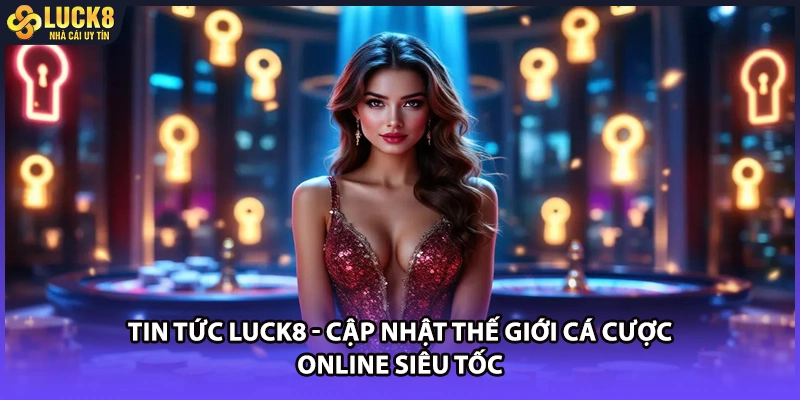 Tin tức LUCK8 mang đến vô vàn cẩm nang cá cược hữu ích